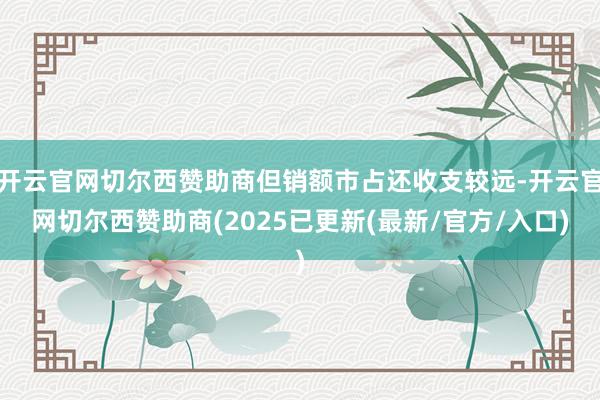 开云官网切尔西赞助商但销额市占还收支较远-开云官网切尔西赞助商(2025已更新(最新/官方/入口)