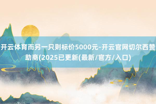 开云体育而另一只则标价5000元-开云官网切尔西赞助商(2025已更新(最新/官方/入口)