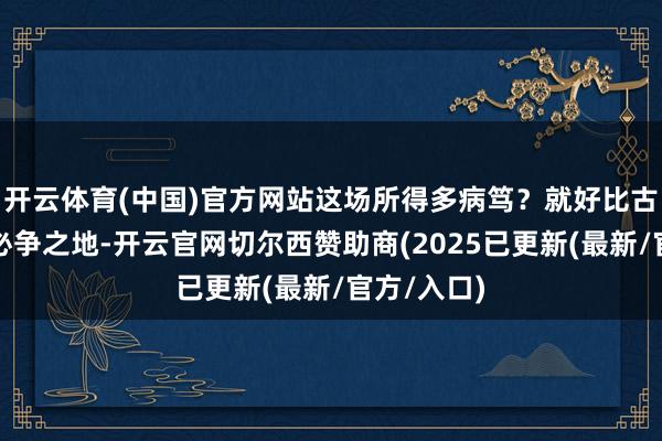 开云体育(中国)官方网站这场所得多病笃？就好比古代的兵家必争之地-开云官网切尔西赞助商(2025已更新(最新/官方/入口)
