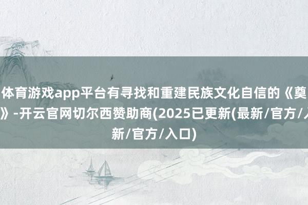 体育游戏app平台有寻找和重建民族文化自信的《奠基者》-开云官网切尔西赞助商(2025已更新(最新/官方/入口)