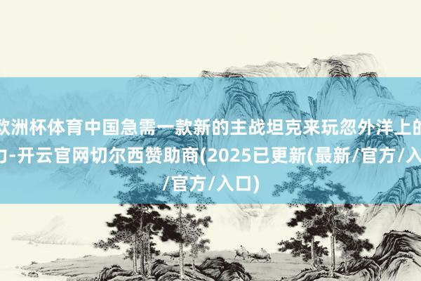 欧洲杯体育中国急需一款新的主战坦克来玩忽外洋上的压力-开云官网切尔西赞助商(2025已更新(最新/官方/入口)