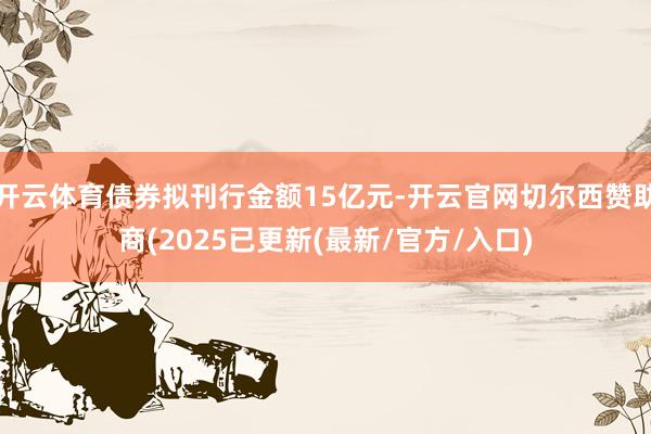 开云体育债券拟刊行金额15亿元-开云官网切尔西赞助商(2025已更新(最新/官方/入口)