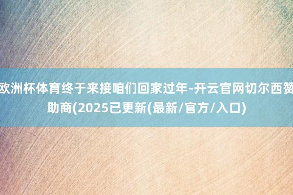 欧洲杯体育终于来接咱们回家过年-开云官网切尔西赞助商(2025已更新(最新/官方/入口)