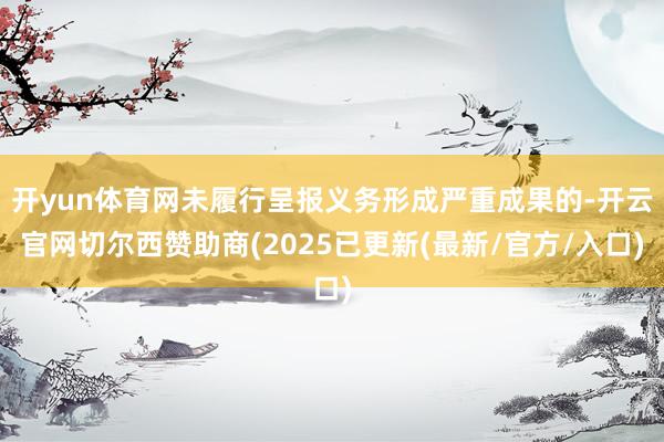 开yun体育网未履行呈报义务形成严重成果的-开云官网切尔西赞助商(2025已更新(最新/官方/入口)