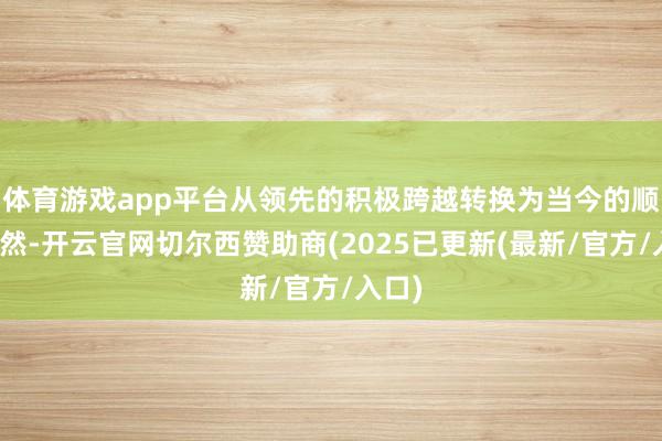 体育游戏app平台从领先的积极跨越转换为当今的顺其当然-开云官网切尔西赞助商(2025已更新(最新/官方/入口)