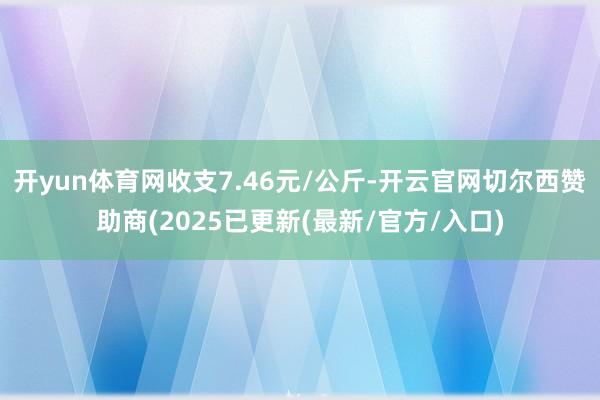 开yun体育网收支7.46元/公斤-开云官网切尔西赞助商(2025已更新(最新/官方/入口)