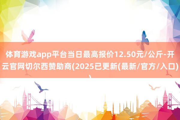 体育游戏app平台当日最高报价12.50元/公斤-开云官网切尔西赞助商(2025已更新(最新/官方/入口)