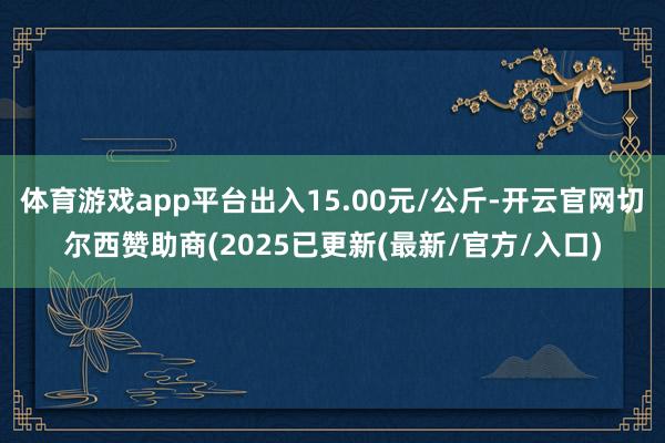 体育游戏app平台出入15.00元/公斤-开云官网切尔西赞助商(2025已更新(最新/官方/入口)