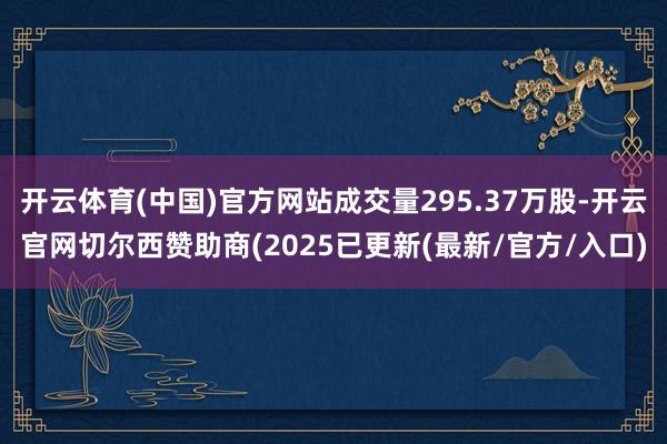 开云体育(中国)官方网站成交量295.37万股-开云官网切尔西赞助商(2025已更新(最新/官方/入口)