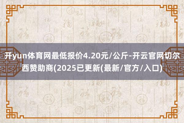 开yun体育网最低报价4.20元/公斤-开云官网切尔西赞助商(2025已更新(最新/官方/入口)