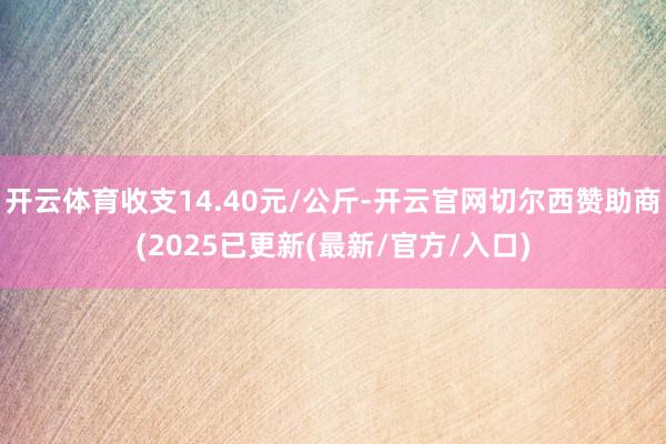 开云体育收支14.40元/公斤-开云官网切尔西赞助商(2025已更新(最新/官方/入口)