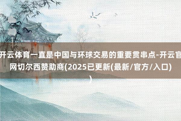开云体育一直是中国与环球交易的重要贯串点-开云官网切尔西赞助商(2025已更新(最新/官方/入口)