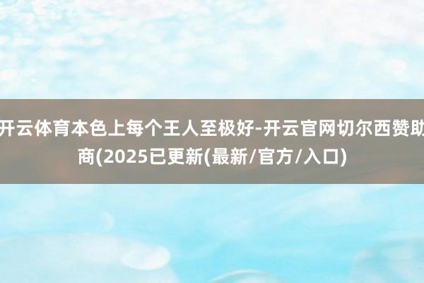 开云体育本色上每个王人至极好-开云官网切尔西赞助商(2025已更新(最新/官方/入口)