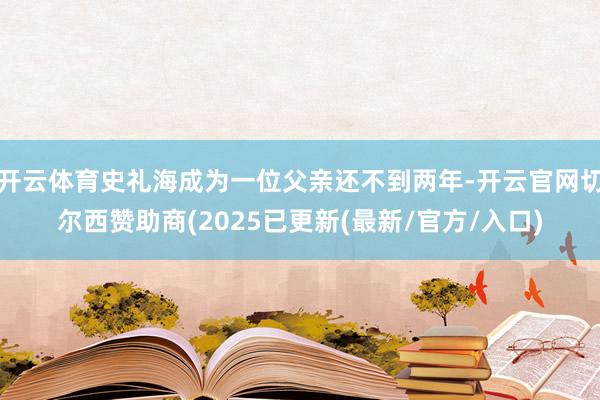 开云体育史礼海成为一位父亲还不到两年-开云官网切尔西赞助商(2025已更新(最新/官方/入口)