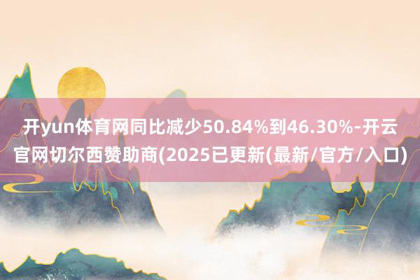 开yun体育网同比减少50.84%到46.30%-开云官网切尔西赞助商(2025已更新(最新/官方/入口)