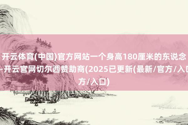 开云体育(中国)官方网站一个身高180厘米的东说念主-开云官网切尔西赞助商(2025已更新(最新/官方/入口)