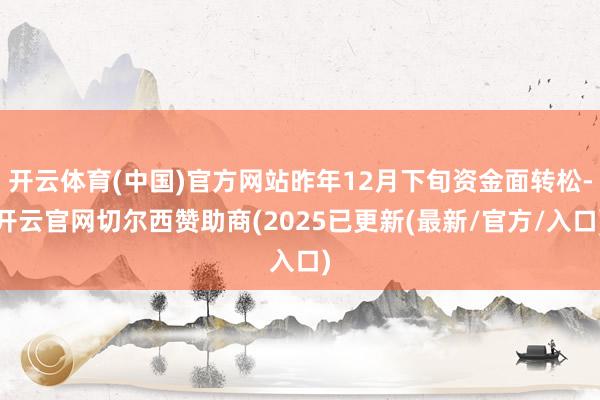 开云体育(中国)官方网站昨年12月下旬资金面转松-开云官网切尔西赞助商(2025已更新(最新/官方/入口)