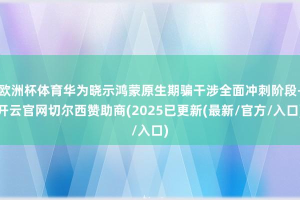 欧洲杯体育华为晓示鸿蒙原生期骗干涉全面冲刺阶段-开云官网切尔西赞助商(2025已更新(最新/官方/入口)