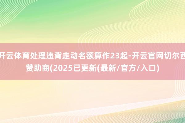开云体育处理违背走动名额算作23起-开云官网切尔西赞助商(2025已更新(最新/官方/入口)