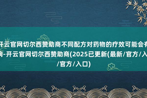 开云官网切尔西赞助商不同配方对药物的疗效可能会有影响-开云官网切尔西赞助商(2025已更新(最新/官方/入口)