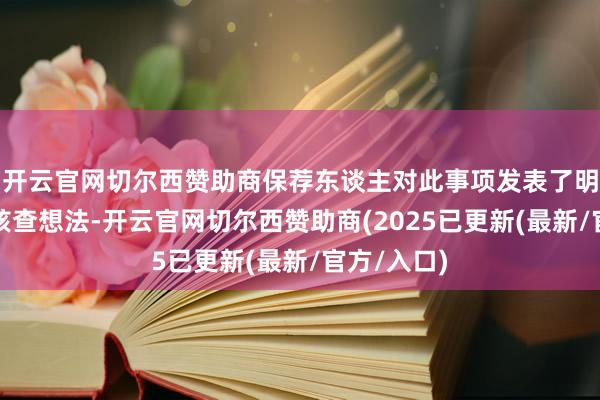 开云官网切尔西赞助商保荐东谈主对此事项发表了明确高兴的核查想法-开云官网切尔西赞助商(2025已更新(最新/官方/入口)
