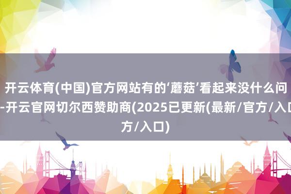 开云体育(中国)官方网站有的‘蘑菇’看起来没什么问题-开云官网切尔西赞助商(2025已更新(最新/官方/入口)