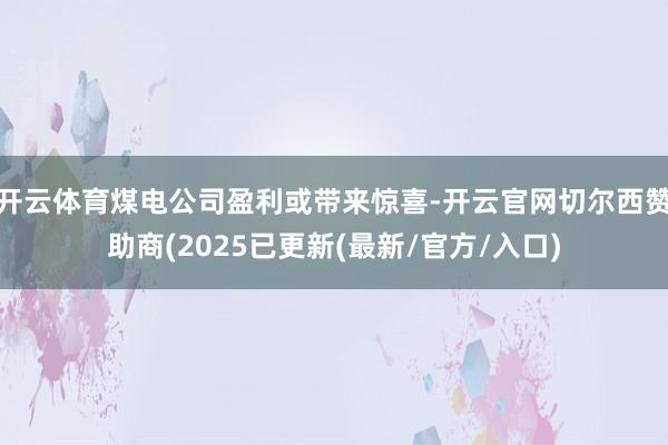 开云体育煤电公司盈利或带来惊喜-开云官网切尔西赞助商(2025已更新(最新/官方/入口)