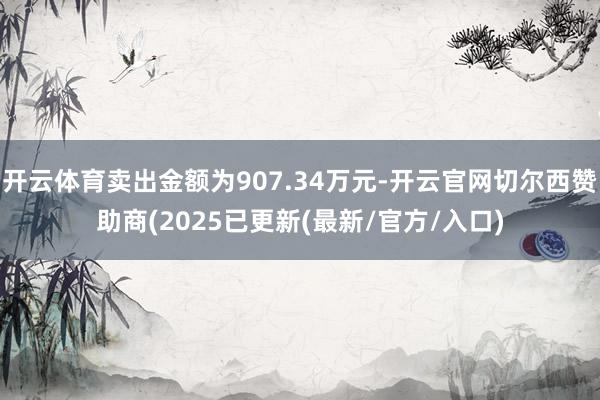 开云体育卖出金额为907.34万元-开云官网切尔西赞助商(2025已更新(最新/官方/入口)
