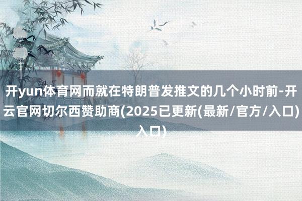 开yun体育网而就在特朗普发推文的几个小时前-开云官网切尔西赞助商(2025已更新(最新/官方/入口)