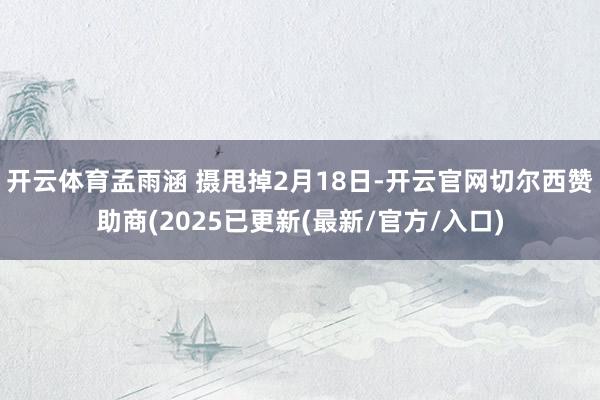开云体育孟雨涵 摄甩掉2月18日-开云官网切尔西赞助商(2025已更新(最新/官方/入口)