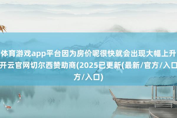 体育游戏app平台因为房价呢很快就会出现大幅上升-开云官网切尔西赞助商(2025已更新(最新/官方/入口)