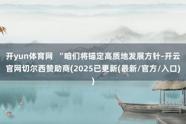 开yun体育网  “咱们将锚定高质地发展方针-开云官网切尔西赞助商(2025已更新(最新/官方/入口)