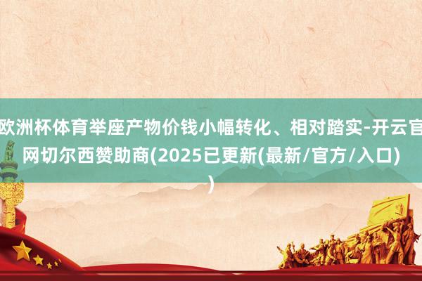 欧洲杯体育举座产物价钱小幅转化、相对踏实-开云官网切尔西赞助商(2025已更新(最新/官方/入口)