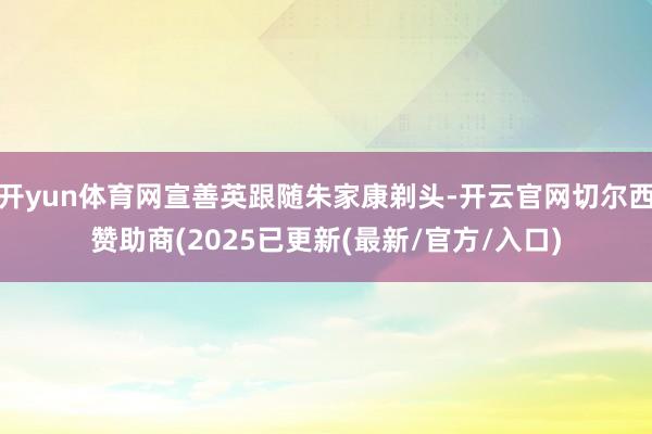 开yun体育网宣善英跟随朱家康剃头-开云官网切尔西赞助商(2025已更新(最新/官方/入口)