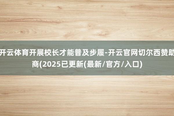 开云体育开展校长才能普及步履-开云官网切尔西赞助商(2025已更新(最新/官方/入口)