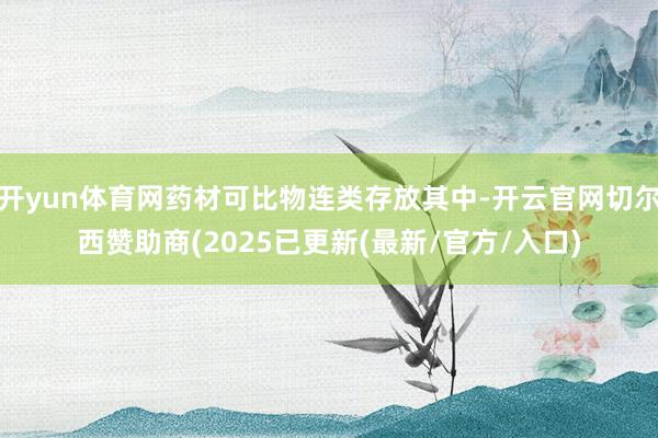 开yun体育网药材可比物连类存放其中-开云官网切尔西赞助商(2025已更新(最新/官方/入口)