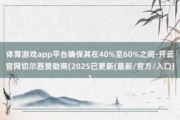 体育游戏app平台确保其在40%至60%之间-开云官网切尔西赞助商(2025已更新(最新/官方/入口)