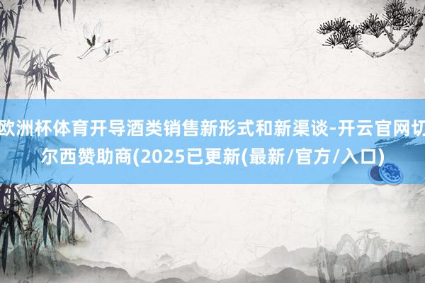 欧洲杯体育开导酒类销售新形式和新渠谈-开云官网切尔西赞助商(2025已更新(最新/官方/入口)