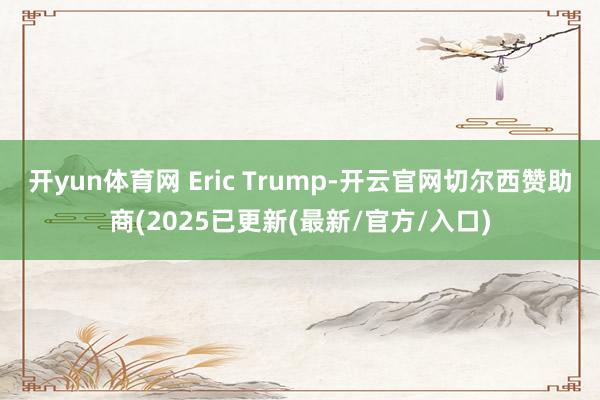 开yun体育网 Eric Trump-开云官网切尔西赞助商(2025已更新(最新/官方/入口)