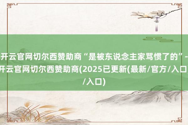 开云官网切尔西赞助商“是被东说念主家骂惯了的”-开云官网切尔西赞助商(2025已更新(最新/官方/入口)