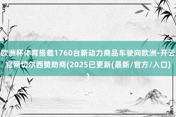 欧洲杯体育搭载1760台新动力商品车驶向欧洲-开云官网切尔西赞助商(2025已更新(最新/官方/入口)