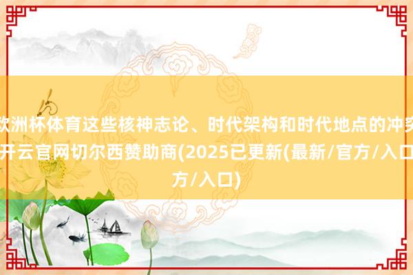 欧洲杯体育这些核神志论、时代架构和时代地点的冲突-开云官网切尔西赞助商(2025已更新(最新/官方/入口)