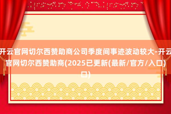 开云官网切尔西赞助商公司季度间事迹波动较大-开云官网切尔西赞助商(2025已更新(最新/官方/入口)