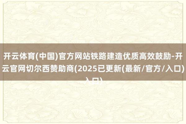 开云体育(中国)官方网站铁路建造优质高效鼓励-开云官网切尔西赞助商(2025已更新(最新/官方/入口)