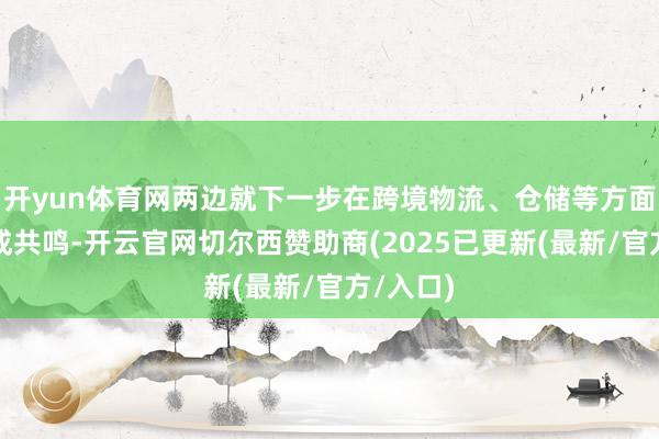 开yun体育网两边就下一步在跨境物流、仓储等方面配合达成共鸣-开云官网切尔西赞助商(2025已更新(最新/官方/入口)