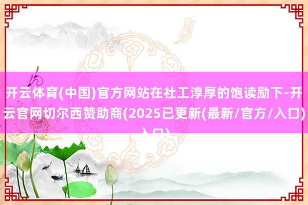开云体育(中国)官方网站在社工淳厚的饱读励下-开云官网切尔西赞助商(2025已更新(最新/官方/入口)