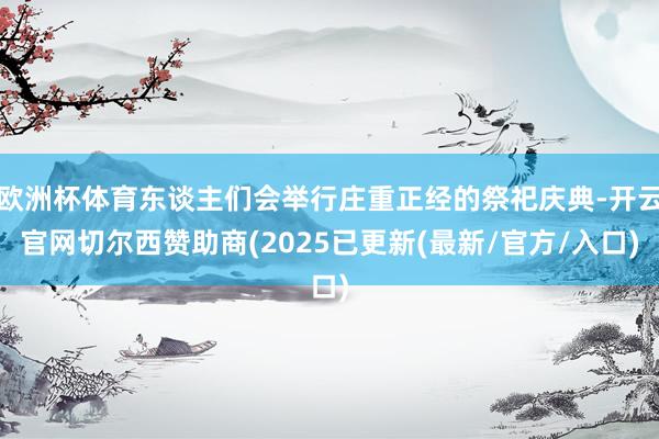 欧洲杯体育东谈主们会举行庄重正经的祭祀庆典-开云官网切尔西赞助商(2025已更新(最新/官方/入口)