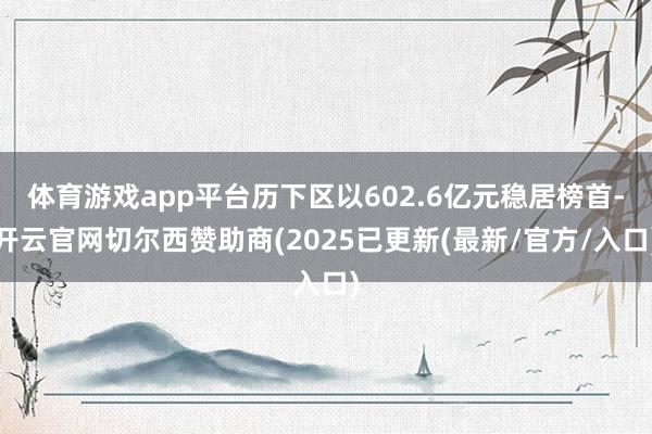 体育游戏app平台历下区以602.6亿元稳居榜首-开云官网切尔西赞助商(2025已更新(最新/官方/入口)