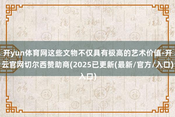 开yun体育网这些文物不仅具有极高的艺术价值-开云官网切尔西赞助商(2025已更新(最新/官方/入口)