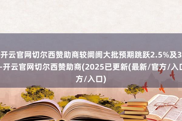 开云官网切尔西赞助商较阛阓大批预期跳跃2.5%及3%-开云官网切尔西赞助商(2025已更新(最新/官方/入口)